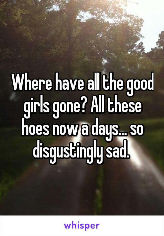 Where have all the good girls gone? All these hoes now a days... so disgustingly sad. 