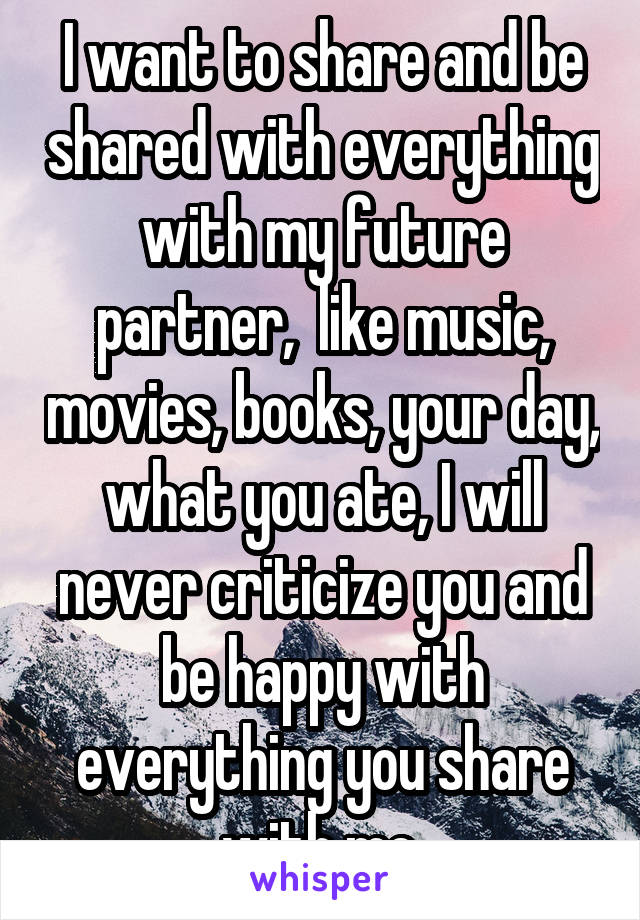 I want to share and be shared with everything with my future partner,  like music, movies, books, your day, what you ate, I will never criticize you and be happy with everything you share with me.