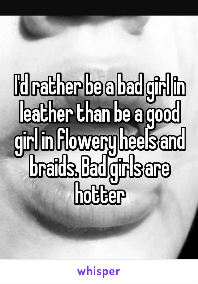 I'd rather be a bad girl in leather than be a good girl in flowery heels and braids. Bad girls are hotter