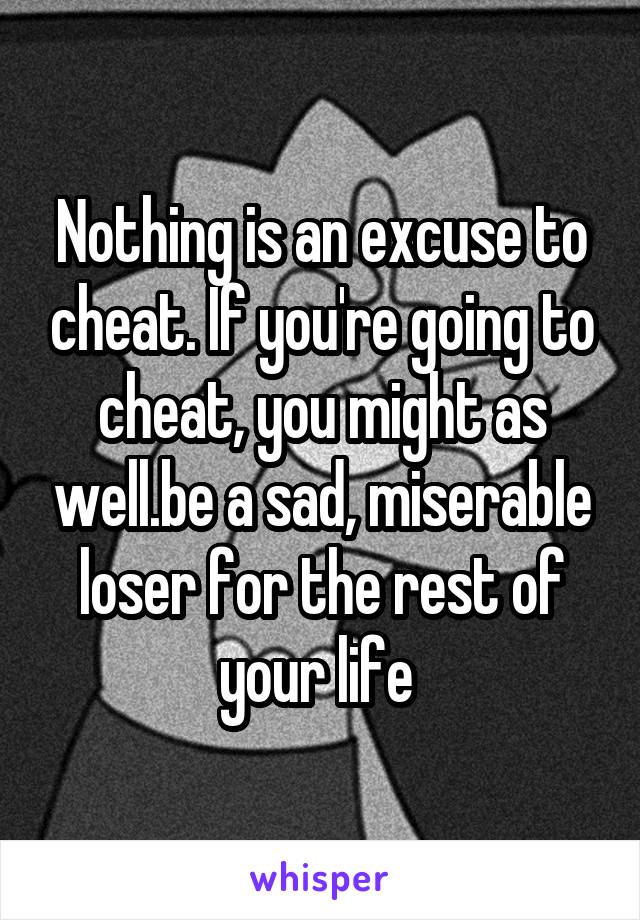 Nothing is an excuse to cheat. If you're going to cheat, you might as well.be a sad, miserable loser for the rest of your life 