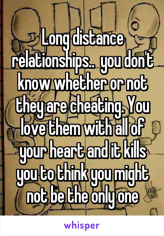 Long distance relationships..  you don't know whether or not they are cheating. You love them with all of your heart and it kills you to think you might not be the only one