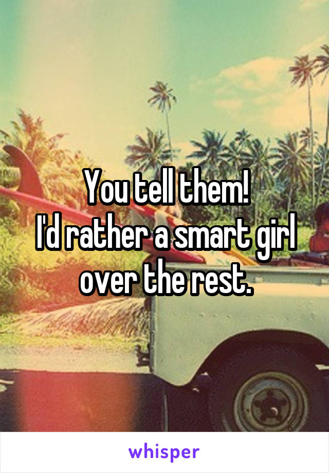 You tell them!
I'd rather a smart girl over the rest.