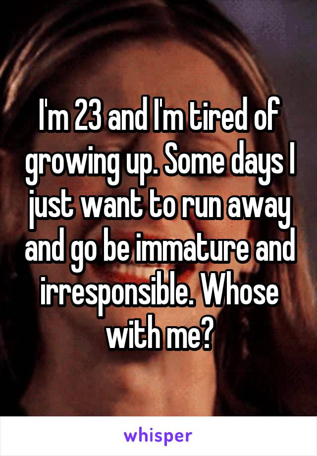 I'm 23 and I'm tired of growing up. Some days I just want to run away and go be immature and irresponsible. Whose with me?