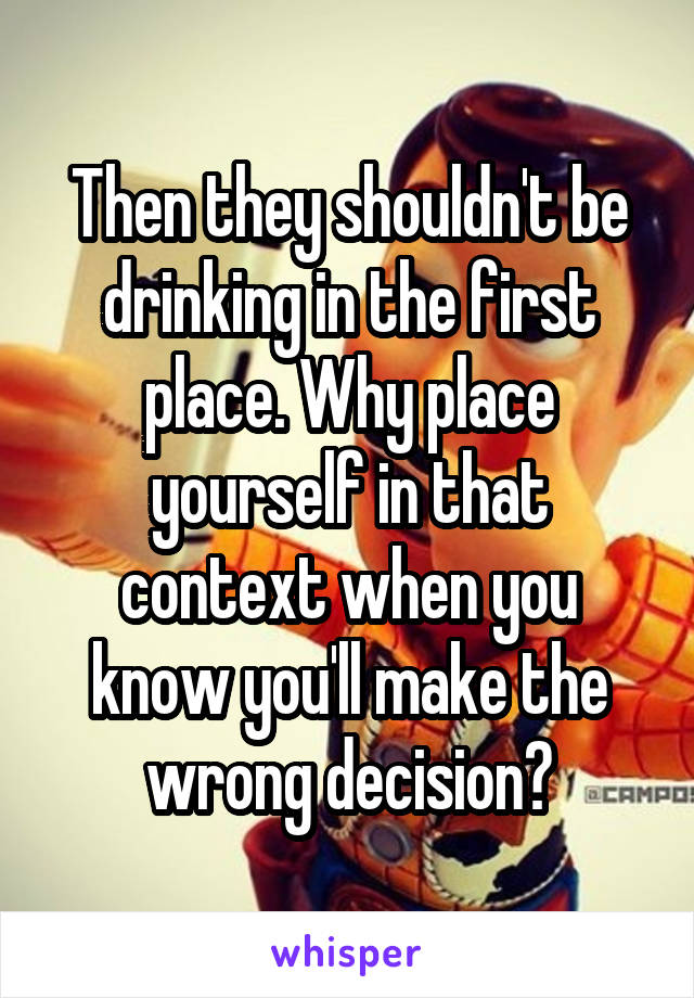 Then they shouldn't be drinking in the first place. Why place yourself in that context when you know you'll make the wrong decision?