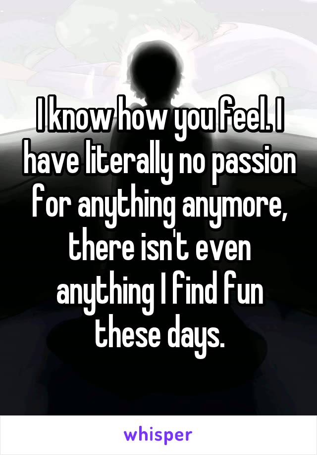 I know how you feel. I have literally no passion for anything anymore, there isn't even anything I find fun these days.