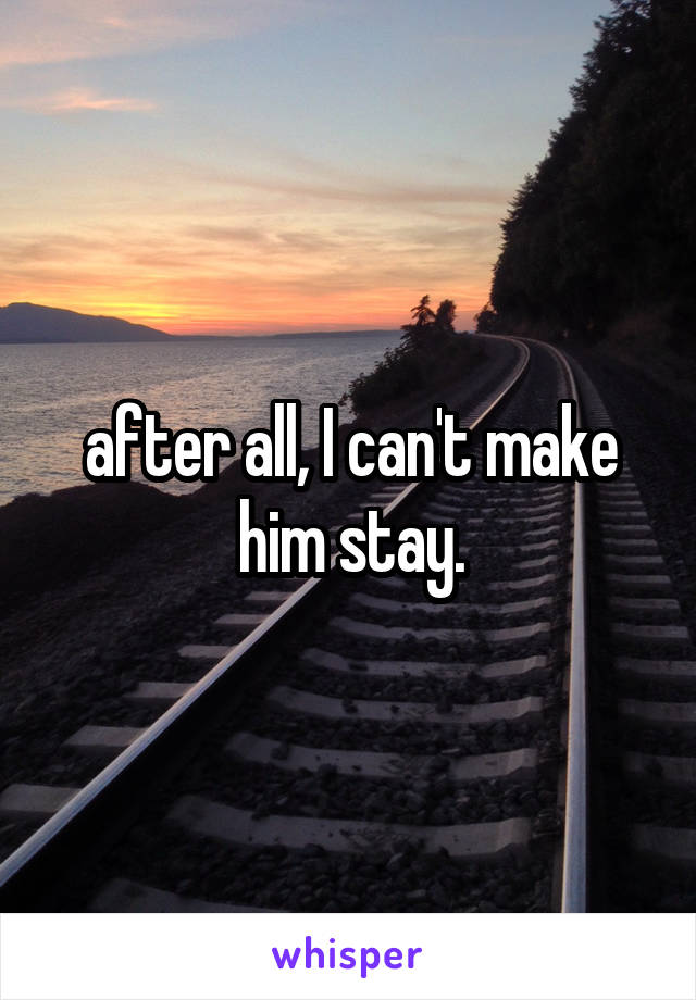 after all, I can't make him stay.