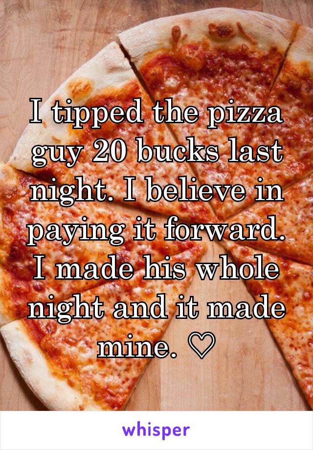 I tipped the pizza guy 20 bucks last night. I believe in paying it forward. I made his whole night and it made mine. ♡