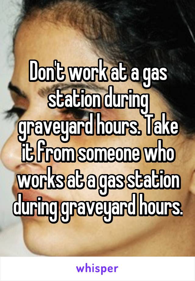 Don't work at a gas station during graveyard hours. Take it from someone who works at a gas station during graveyard hours.