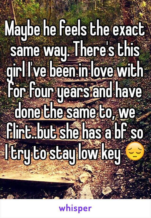 Maybe he feels the exact same way. There's this girl I've been in love with for four years and have done the same to, we flirt..but she has a bf so I try to stay low key 😔