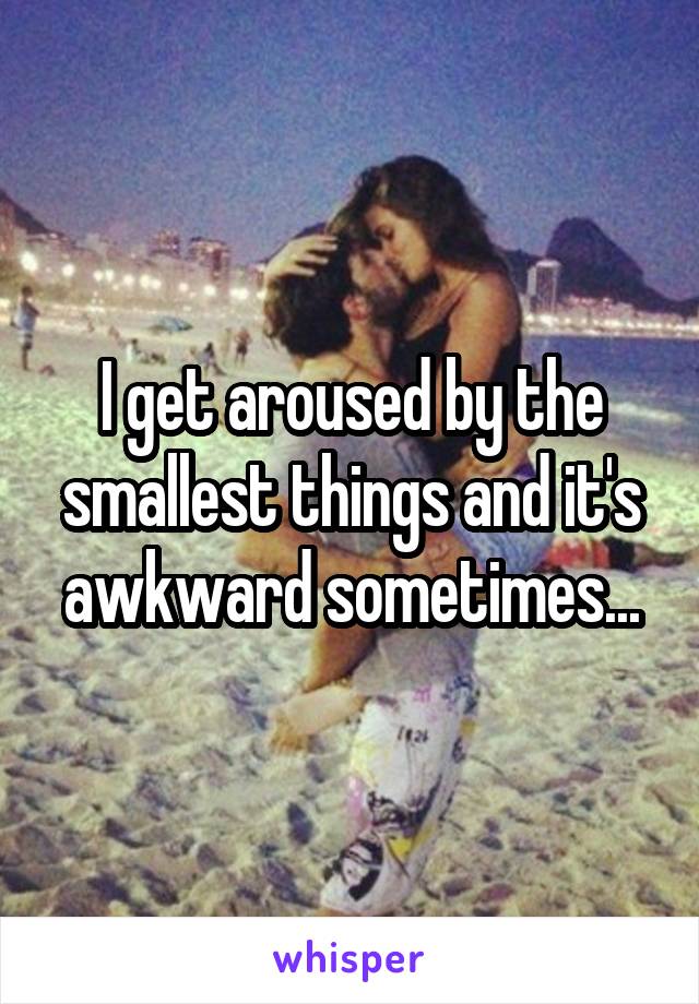 I get aroused by the smallest things and it's awkward sometimes...