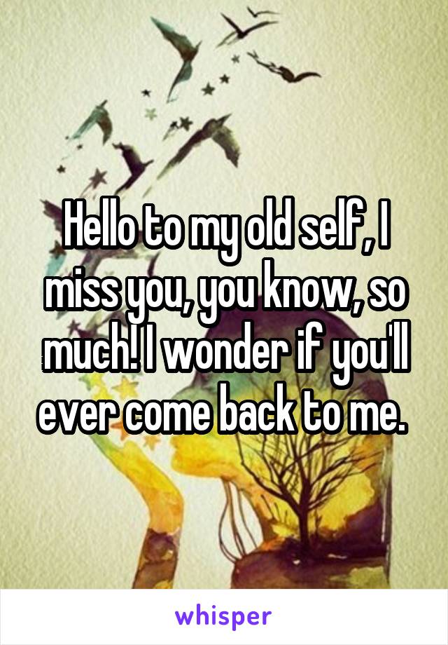 Hello to my old self, I miss you, you know, so much! I wonder if you'll ever come back to me. 