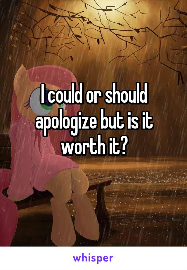 I could or should apologize but is it worth it?

