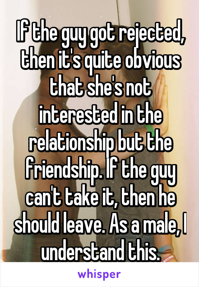 If the guy got rejected, then it's quite obvious that she's not interested in the relationship but the friendship. If the guy can't take it, then he should leave. As a male, I understand this.