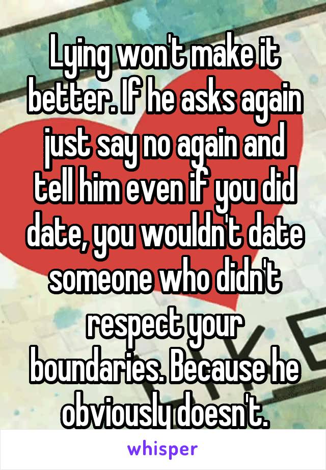 Lying won't make it better. If he asks again just say no again and tell him even if you did date, you wouldn't date someone who didn't respect your boundaries. Because he obviously doesn't.