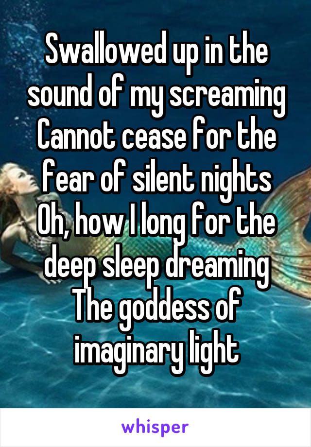 Swallowed up in the sound of my screaming
Cannot cease for the fear of silent nights
Oh, how I long for the deep sleep dreaming
The goddess of imaginary light
