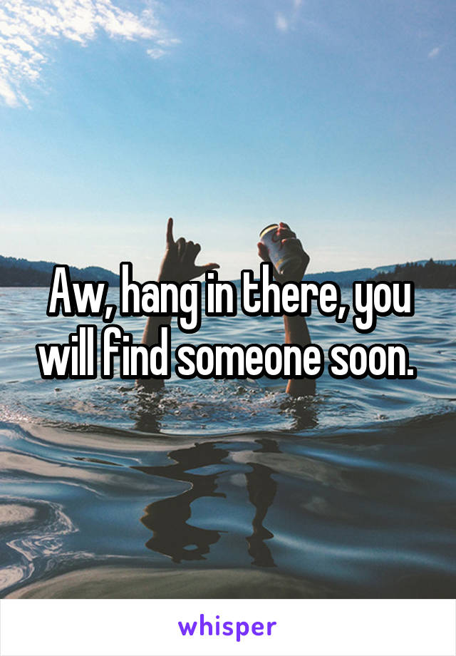 Aw, hang in there, you will find someone soon. 