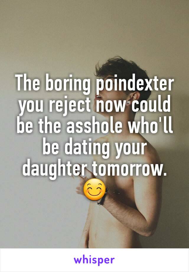 The boring poindexter you reject now could  be the asshole who'll be dating your daughter tomorrow. 😊