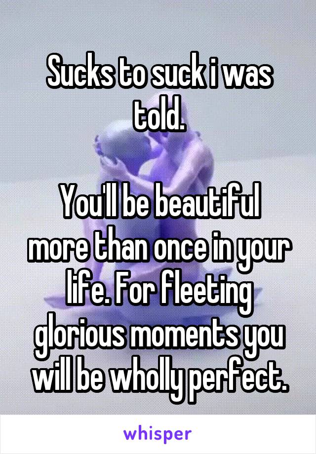Sucks to suck i was told.

You'll be beautiful more than once in your life. For fleeting glorious moments you will be wholly perfect.