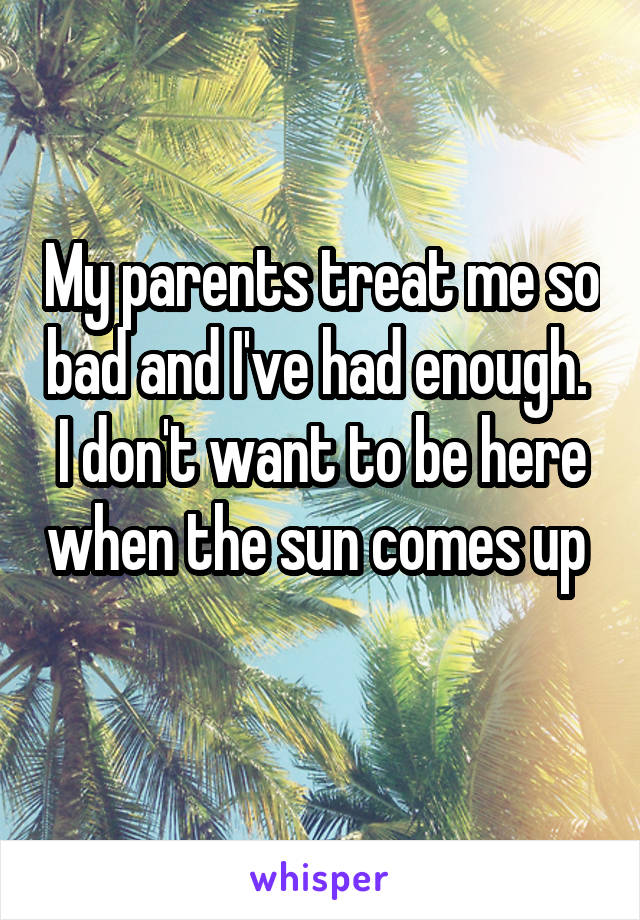 My parents treat me so bad and I've had enough. 
I don't want to be here when the sun comes up 
