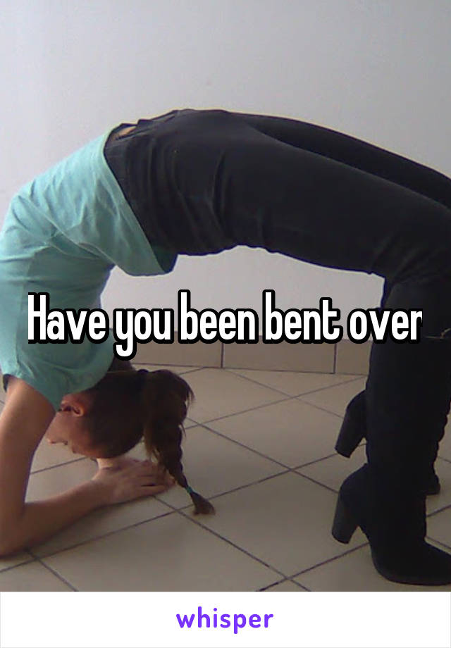 Have you been bent over