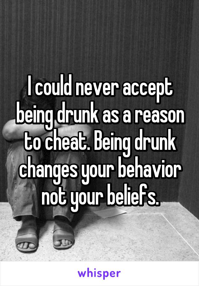 I could never accept being drunk as a reason to cheat. Being drunk changes your behavior not your beliefs.