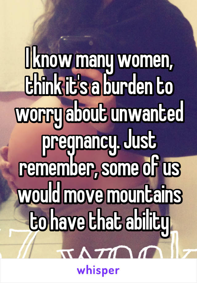 I know many women, think it's a burden to worry about unwanted pregnancy. Just remember, some of us would move mountains to have that ability