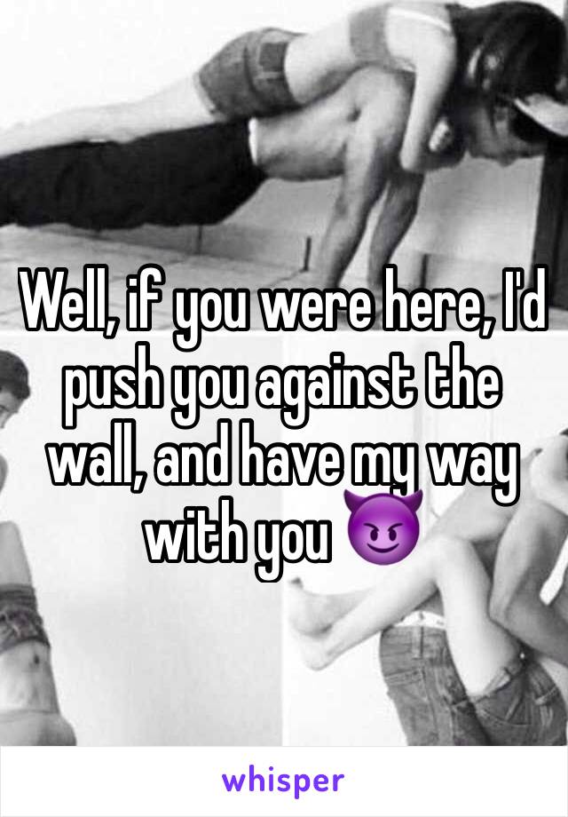 Well, if you were here, I'd push you against the wall, and have my way with you 😈