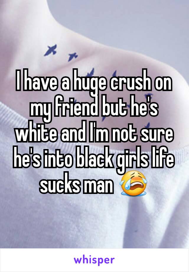 I have a huge crush on my friend but he's white and I'm not sure he's into black girls life sucks man 😭