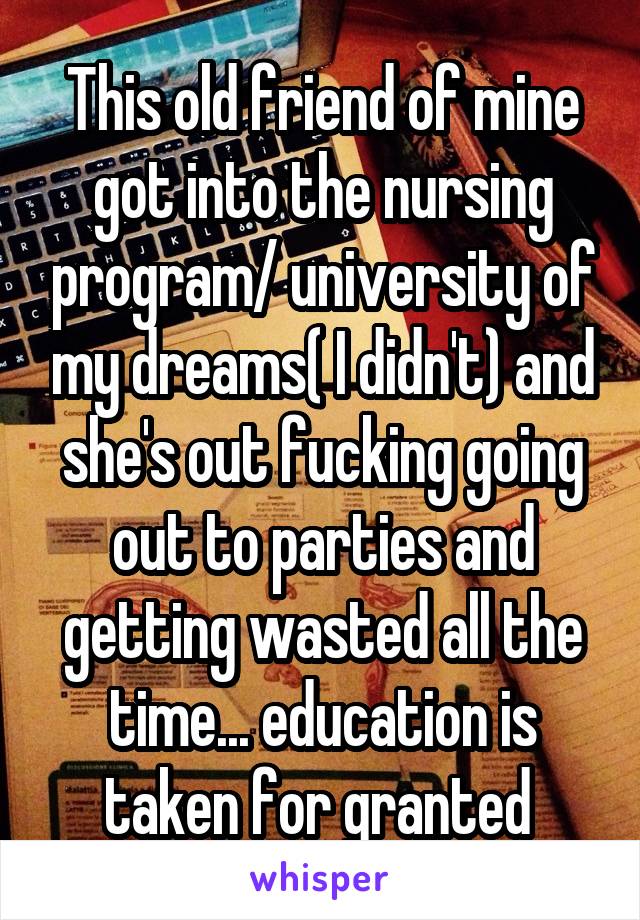 This old friend of mine got into the nursing program/ university of my dreams( I didn't) and she's out fucking going out to parties and getting wasted all the time... education is taken for granted 
