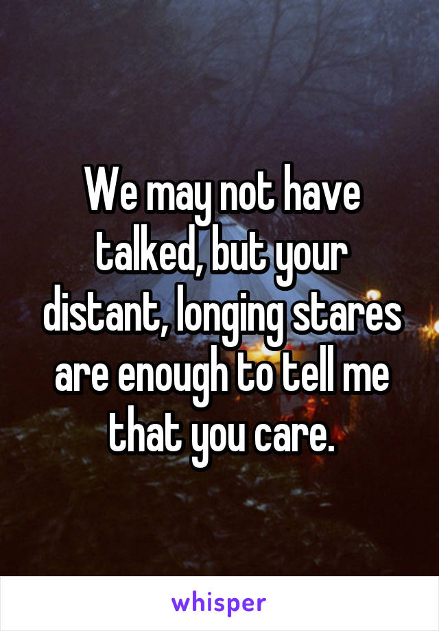 We may not have talked, but your distant, longing stares are enough to tell me that you care.