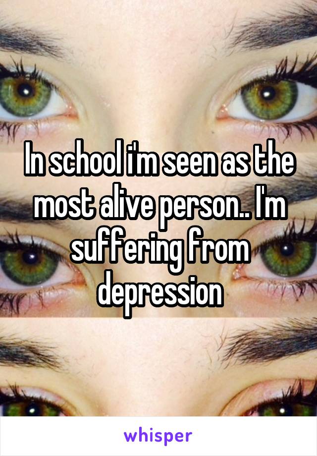 In school i'm seen as the most alive person.. I'm suffering from depression