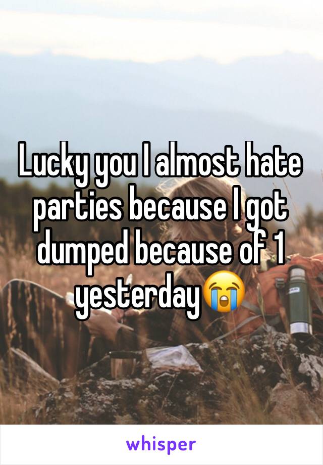 Lucky you I almost hate parties because I got dumped because of 1 yesterday😭