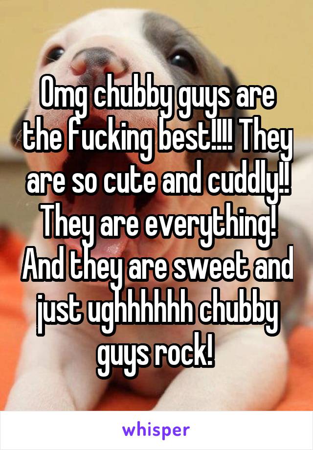 Omg chubby guys are the fucking best!!!! They are so cute and cuddly!! They are everything! And they are sweet and just ughhhhhh chubby guys rock! 