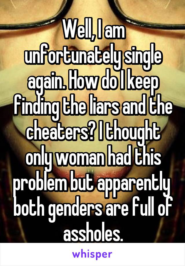 Well, I am unfortunately single again. How do I keep finding the liars and the cheaters? I thought only woman had this problem but apparently  both genders are full of assholes.