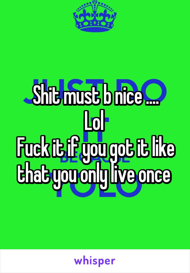 Shit must b nice ....
Lol 
Fuck it if you got it like that you only live once 