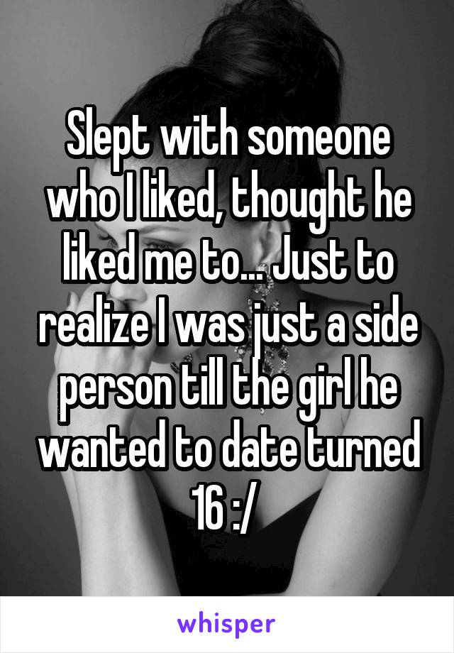 Slept with someone who I liked, thought he liked me to... Just to realize I was just a side person till the girl he wanted to date turned 16 :/ 
