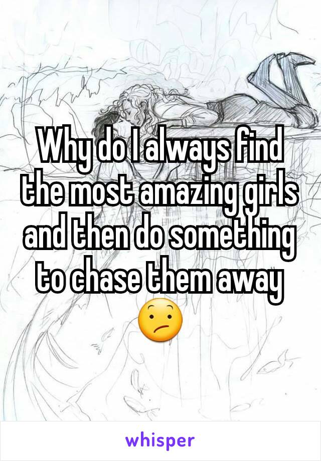 Why do I always find the most amazing girls and then do something to chase them away 😕