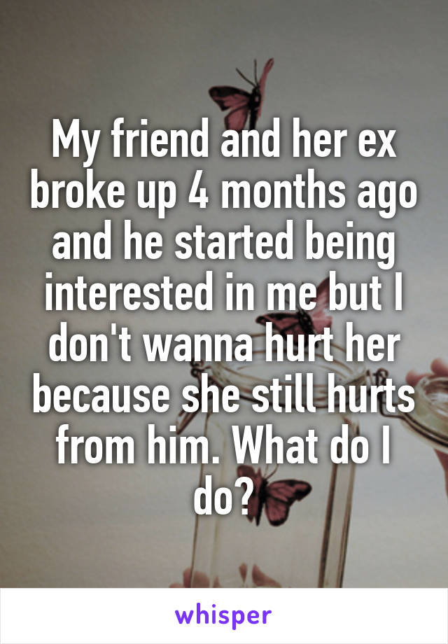 My friend and her ex broke up 4 months ago and he started being interested in me but I don't wanna hurt her because she still hurts from him. What do I do?