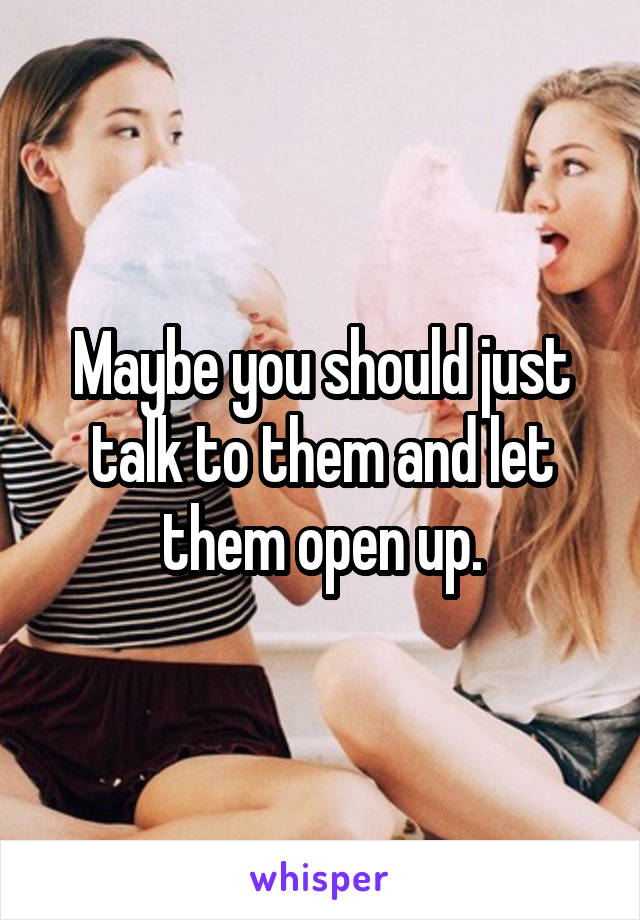 Maybe you should just talk to them and let them open up.