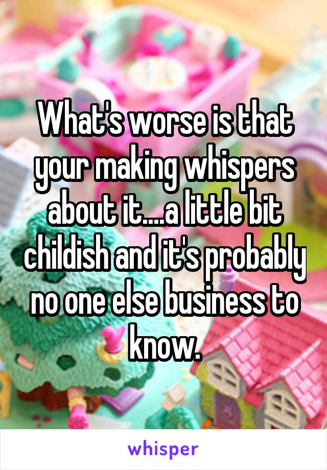 What's worse is that your making whispers about it....a little bit childish and it's probably no one else business to know.