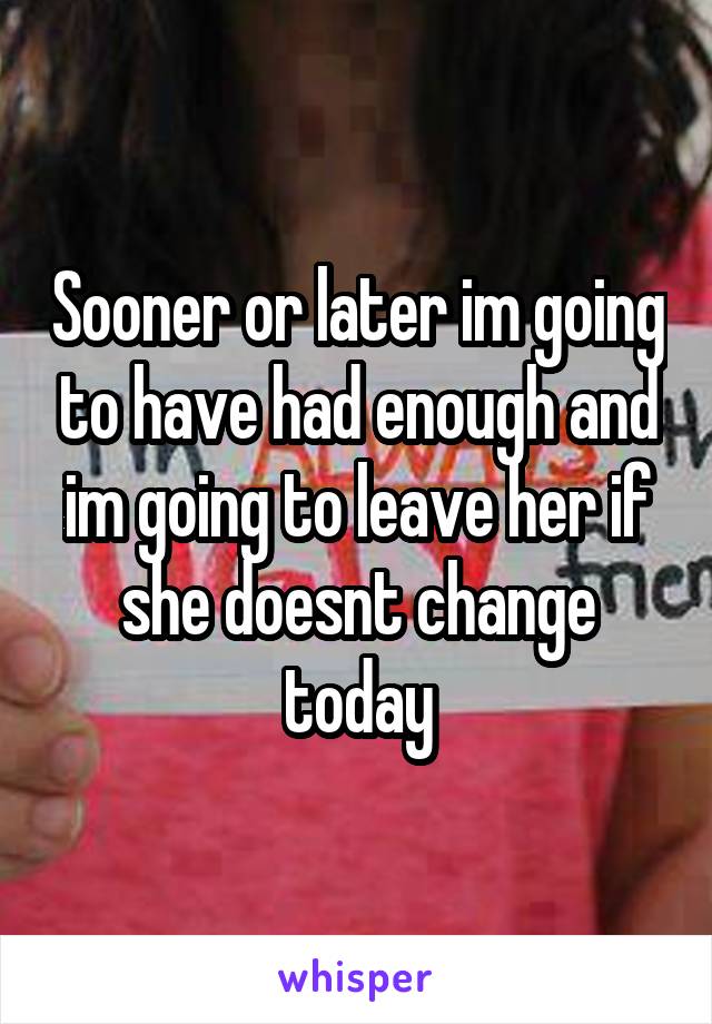 Sooner or later im going to have had enough and im going to leave her if she doesnt change today