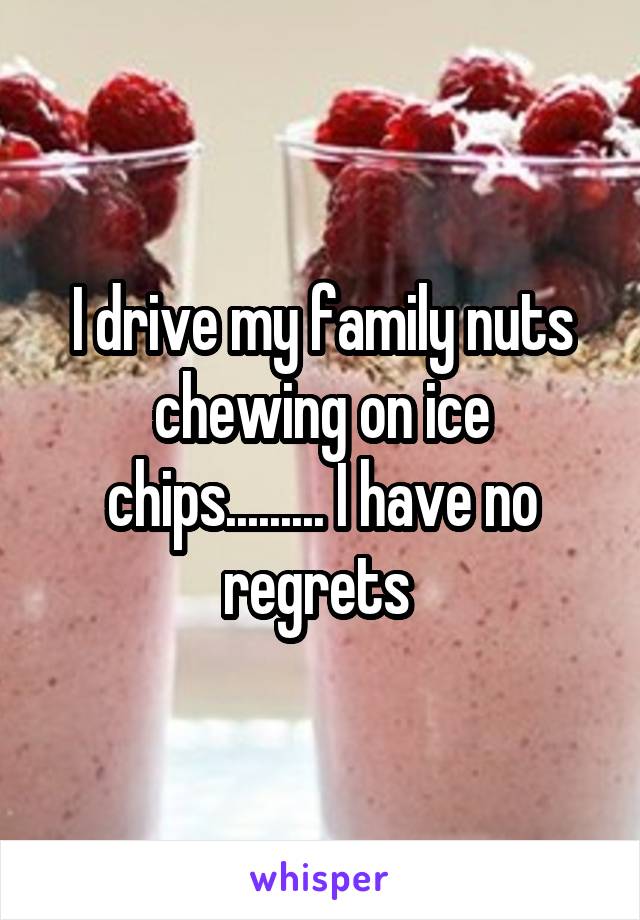 I drive my family nuts chewing on ice chips......... I have no regrets 