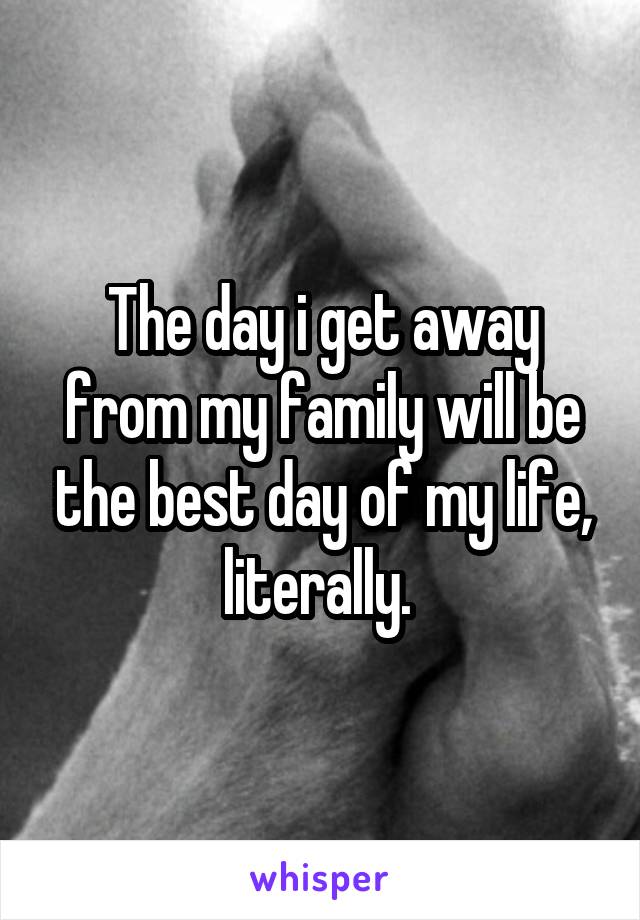 The day i get away from my family will be the best day of my life, literally. 
