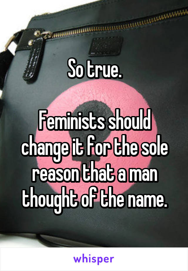 So true.

Feminists should change it for the sole reason that a man thought of the name.