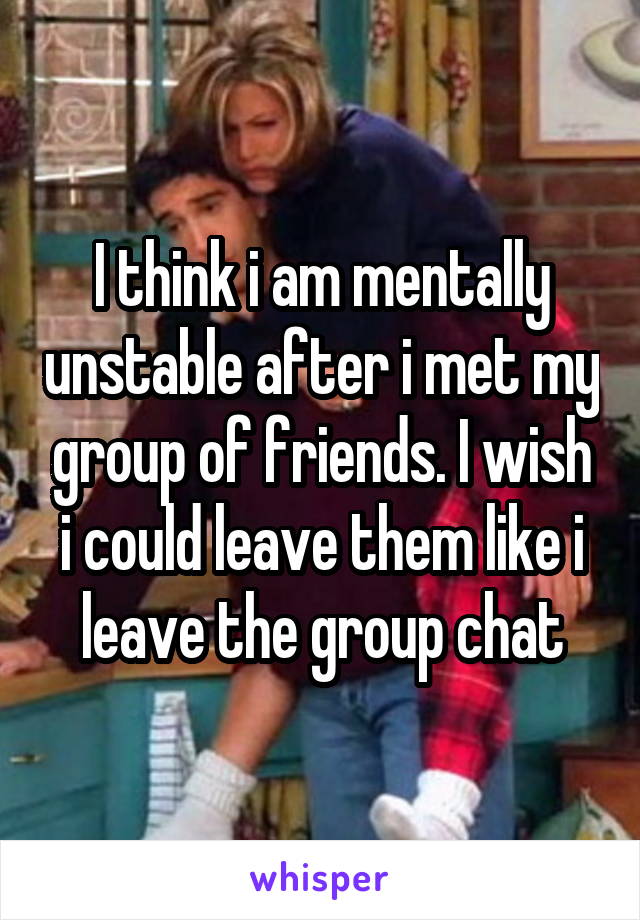 I think i am mentally unstable after i met my group of friends. I wish i could leave them like i leave the group chat