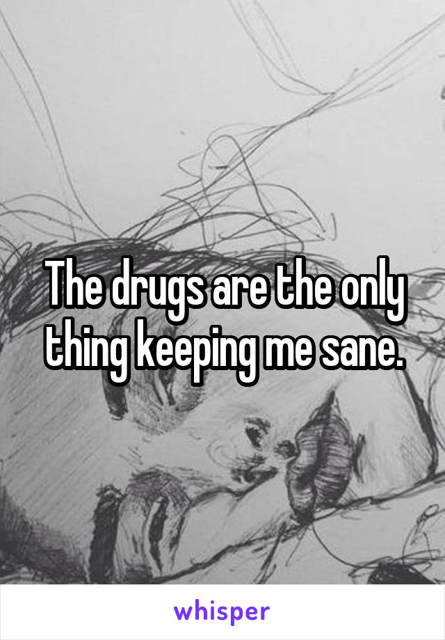 The drugs are the only thing keeping me sane.