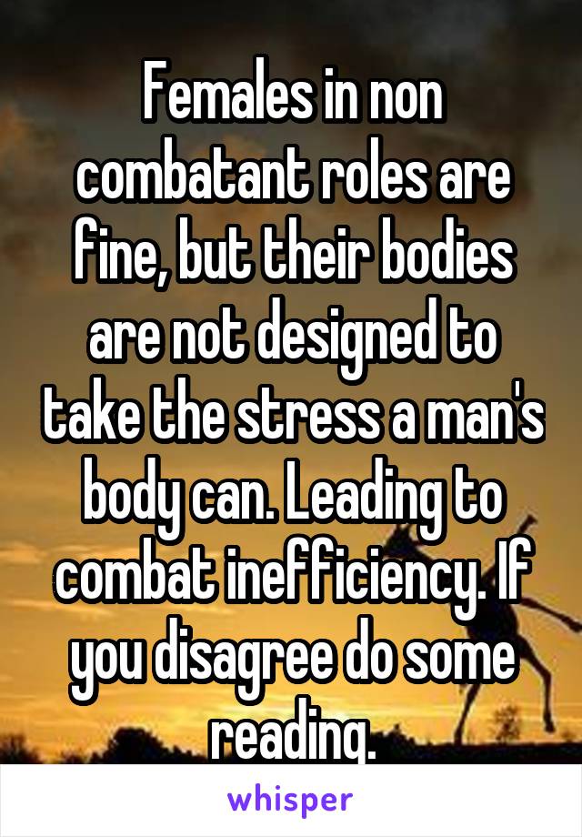 Females in non combatant roles are fine, but their bodies are not designed to take the stress a man's body can. Leading to combat inefficiency. If you disagree do some reading.