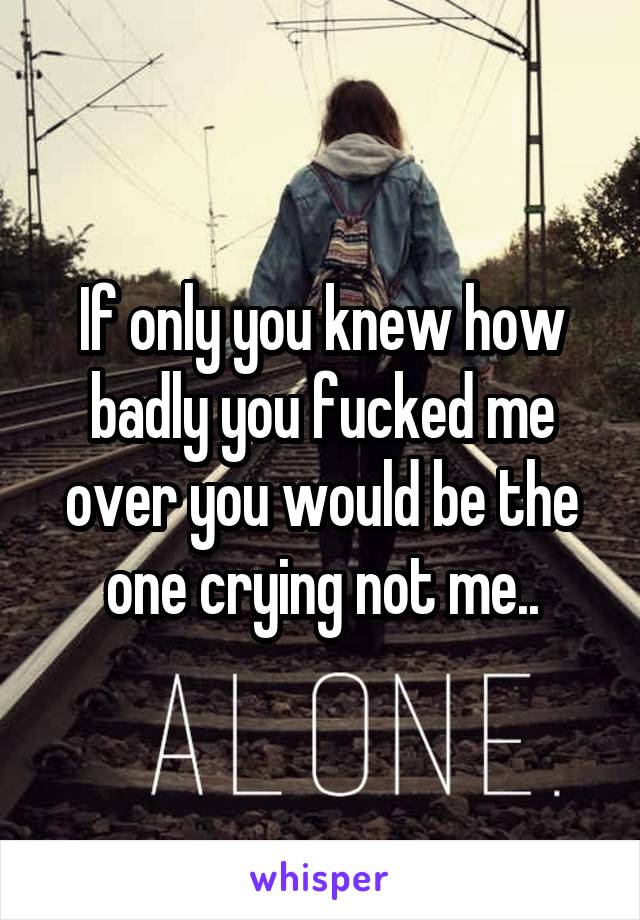 If only you knew how badly you fucked me over you would be the one crying not me..