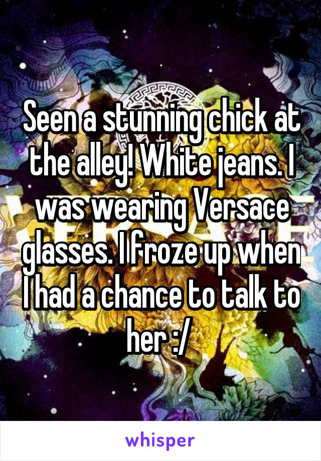 Seen a stunning chick at the alley! White jeans. I was wearing Versace glasses. I froze up when I had a chance to talk to her :/ 