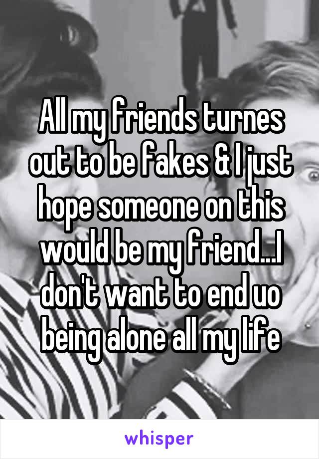 All my friends turnes out to be fakes & I just hope someone on this would be my friend...I don't want to end uo being alone all my life